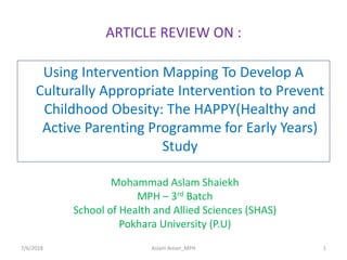 ARTICLE REVIEW ON :
Using Intervention Mapping To Develop A
Culturally Appropriate Intervention to Prevent
Childhood Obesity: The HAPPY(Healthy and
Active Parenting Programme for Early Years)
Study
Mohammad Aslam Shaiekh
MPH – 3rd Batch
School of Health and Allied Sciences (SHAS)
Pokhara University (P.U)
7/6/2018 1Aslam Aman_MPH
 