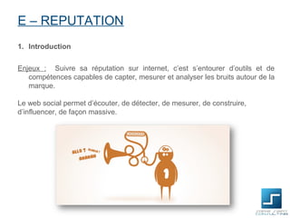 E – REPUTATION
1. Introduction


Enjeux : Suivre sa réputation sur internet, c’est s’entourer d’outils et de
   compétences capables de capter, mesurer et analyser les bruits autour de la
   marque.

Le web social permet d’écouter, de détecter, de mesurer, de construire,
d’influencer, de façon massive.
 