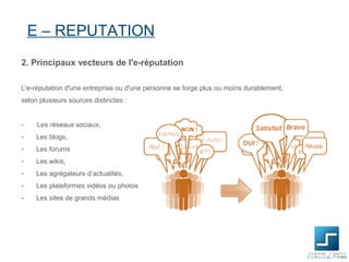 E – REPUTATION
2. Principaux vecteurs de l'e-réputation

L'e-réputation d'une entreprise ou d'une personne se forge plus ou moins durablement,
selon plusieurs sources distinctes :


-    Les réseaux sociaux,
-    Les blogs,
-    Les forums
-    Les wikis,
-    Les agrégateurs d’actualités,
-    Les plateformes vidéos ou photos
-    Les sites de grands médias
 