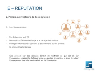 E – REPUTATION
2. Principaux vecteurs de l'e-réputation



1-   Les réseaux sociaux




-    Fer de lance du web 2.0
-    Des outils qui facilitent l’échange et le partage d’information
-    Partage d’informations d’opinions, et de sentiments sur les produits
-    Ils orientent les tendances



     Etre présent sur ces réseaux permet de maitriser ce qui est dit sur
     l’entreprise, engager le dialogue avec ses parties prenantes, et ainsi favoriser
     l’engagement des internautes vis à vis de l’entreprise.
 