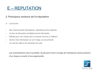 E – REPUTATION
2. Principaux vecteurs de l'e-réputation

3-   Les forums


-    Des communautés thématiques, spécifiques et/ou expertes
-    Un lieu de discussion privilégié par les internautes
-    Difficile pour une marque de s’y imposer comme un référant.
-    Opinion des internautes sur son image, ou ses produits
-    Un outil de veille et de résolution de crise




     Les commentaires sont à surveiller, ils peuvent nuire à l’image de l’entreprise comme prévenir
     d’un risque ou avertir d’une opportunité.
 
