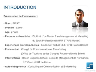 INTRODUCTION
Présentation de l’intervenant :

- Nom : SIRAT
- Prénom : Samir
- Age: 27 ans
- Parcours universitaire : Diplômé d’un Master 2 en Management et Marketing
                           du Sport Professionnel (UFR STAPS Rouen)
- Expériences professionnelles : Toulouse Football Club, SPO Rouen Basket
- Poste actuel : Chargé de Communication et E-marketing
                (Office de Tourisme et des Congrès Rouen vallée de Seine)
- Interventions : Rouen Business School, Ecole de Management de Normandie,
                   IUT Caen et IUT Le Havre
- Auto-entrepreneur : Consulting en Communication et E-Marketing
 