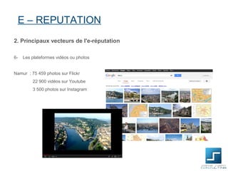 E – REPUTATION
2. Principaux vecteurs de l'e-réputation

6-   Les plateformes vidéos ou photos


Namur : 75 459 photos sur Flickr
         22 900 vidéos sur Youtube
         3 500 photos sur Instagram
 