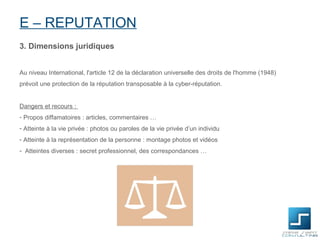 E – REPUTATION
3. Dimensions juridiques


Au niveau International, l'article 12 de la déclaration universelle des droits de l'homme (1948)
prévoit une protection de la réputation transposable à la cyber-réputation.


Dangers et recours :
- Propos diffamatoires : articles, commentaires …
- Atteinte à la vie privée : photos ou paroles de la vie privée d’un individu
- Atteinte à la représentation de la personne : montage photos et vidéos
- Atteintes diverses : secret professionnel, des correspondances …
 
