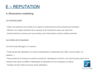 E – REPUTATION
4. Dimensions marketing

Le marketing digital


- Gérer une présence sur la toile et un rapport à l'internaute et communautés qu'il constitue.
- Diffuser une image cohérente de la marque et de l'entreprise quels que soient les
- Internet devient un levier pour la promotion avec l'information comme matière première


Les métiers de l'e-réputation


Le Community Manager à 3 missions :

- Porte parole des utilisateurs en interne (participation à l’élaboration de l’offre, service client, co-
création...)
- Porte parole de la marque en externe (construire, développer et animer une communauté autour de la
marque mais aussi surveiller et développer la réputation de son employeur en ligne)
- Créateur de lien entre la marque et les utilisateurs
 