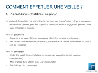 COMMENT EFFETUER UNE VEILLE ?
1. L'impact d'une e-réputation et sa gestion

La gestion de l’e-réputation est susceptible de concerner tous types d'entités : citoyens peu connus,
    personnalités célèbres pour leur exposition médiatique ou leur engagement politique, mais
    aussi entreprises et marques.


Pour les particuliers
-   Image de la personne : face aux employeurs, clients, fournisseurs, investisseurs…
-   Les salariés d’une entreprise sont les composantes même de celle-ci, leur image se substitue à
    celle de l’entreprise


Pour les entreprises
-   Veiller à la qualité de ses produits ou de ses services (adaptation, remise en cause,
    investissement)
-   Mise en place d’une relation client nouvelle génération
-   Un challenge plus qu’un danger !
 