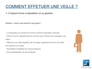 COMMENT EFFETUER UNE VEILLE ?
1. L'impact d'une e-réputation et sa gestion



Gestion : mieux vaut prévenir que guérir !




- L’e-réputation se construit en amont comme la réputation ordinaire
- Créer et fournir régulièrement du contenu pour diffuser ses messages, ses
idées,.
- Effectuer une veille régulière afin de réagir rapidement et donc de limiter
les impacts sur l’image
- Sensibiliser et fidéliser les consommateurs
- Une sensibilisation de ses employés.
 