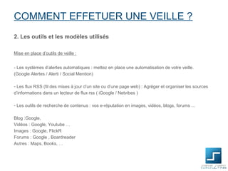 COMMENT EFFETUER UNE VEILLE ?
2. Les outils et les modèles utilisés

Mise en place d’outils de veille :


- Les systèmes d’alertes automatiques : mettez en place une automatisation de votre veille.
(Google Alertes / Alerti / Social Mention)

- Les flux RSS (fil des mises à jour d’un site ou d’une page web) : Agréger et organiser les sources
d’informations dans un lecteur de flux rss ( iGoogle / Netvibes )

- Les outils de recherche de contenus : vos e-réputation en images, vidéos, blogs, forums ...

Blog :Google,
Vidéos : Google, Youtube …
Images : Google, FlickR
Forums : Google , Boardreader
Autres : Maps, Books, …
 