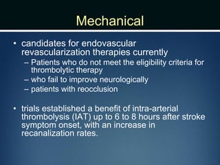 Mechanical
• candidates for endovascular
revascularization therapies currently
– Patients who do not meet the eligibility criteria for
thrombolytic therapy
– who fail to improve neurologically
– patients with reocclusion
• trials established a benefit of intra-arterial
thrombolysis (IAT) up to 6 to 8 hours after stroke
symptom onset, with an increase in
recanalization rates.
 