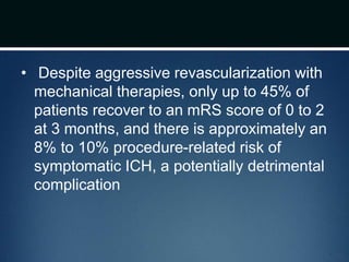 • Despite aggressive revascularization with
mechanical therapies, only up to 45% of
patients recover to an mRS score of 0 to 2
at 3 months, and there is approximately an
8% to 10% procedure-related risk of
symptomatic ICH, a potentially detrimental
complication
 