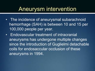 Aneurysm intervention
• The incidence of aneurysmal subarachnoid
hemorrhage (SAH) is between 10 and 15 per
100,000 people per year.
• Endovascular treatment of intracranial
aneurysms has undergone multiple changes
since the introduction of Guglielmi detachable
coils for endosaccular occlusion of these
aneurysms in 1994.
 