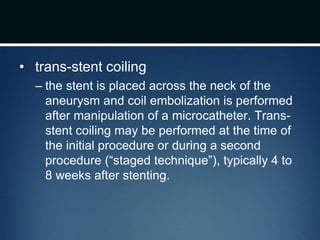 • trans-stent coiling
– the stent is placed across the neck of the
aneurysm and coil embolization is performed
after manipulation of a microcatheter. Trans-
stent coiling may be performed at the time of
the initial procedure or during a second
procedure (“staged technique”), typically 4 to
8 weeks after stenting.
 
