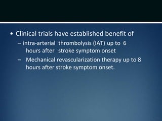 • Clinical trials have established benefit of
– intra-arterial thrombolysis (IAT) up to 6
hours after stroke symptom onset
– Mechanical revascularization therapy up to 8
hours after stroke symptom onset.
 