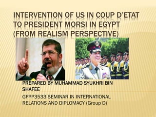 INTERVENTION OF US IN COUP D’ETAT
TO PRESIDENT MORSI IN EGYPT
(FROM REALISM PERSPECTIVE)
PREPARED BY MUHAMMAD SYUKHRI BIN
SHAFEE
GFPP3533 SEMINAR IN INTERNATIONAL
RELATIONS AND DIPLOMACY (Group D)
 