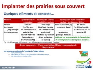 www.idele.fr 3636
Implanter des prairies sous couvert
Quelques éléments de contexte…
Un programme régional d’essais et d’observations
IMPLANPRAIRIES
deux essais (2011/2013 – 2013/2015) avec 11 modalités x 4 blocs
des observations en vraie grandeur
Semis sous couvert d’une association d’hiver : suppression de
l’interculture
Méthode après céréale ou sous couvert (avoine)
association précédé interculture
Période Fin d'été Printemps début d'automne (a) Fin d'hiver
Les risques Fin d'été secs Fin d'hiver humide tassement du sol Fin d'hiver humide
fréquence (b) 5 à 6 années sur 10 3 à 4 années sur 10 3 à 4 années sur 10
Les conséquences levée tardive semis tardif peuplement semis tardif
couvert médiocre stade de la prairie en passages de roues
forte présence début sécheresse
d'adventices (A1) (3 feuilles)
(a) 10 - 15 octobre, (b) au cours des 15 dernières campagnes à Thorigné
sous couvert d'une association
céréale - protéagineux d'hiver
incidence sur la productivité de l'association
et sur l'implantation de la prairie à évaluer
 