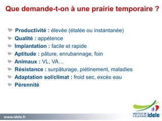 www.idele.fr 6
Que demande-t-on à une prairie temporaire ?
6
Productivité : élevée (étalée ou instantanée)
Qualité : appétence
Implantation : facile et rapide
Aptitude : pâture, enrubannage, foin
Animaux : VL, VA…
Résistance : surpâturage, piétinement, maladies
Adaptation sol/climat : froid sec, excès eau
Pérennité
 