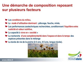 www.idele.fr 8
Les conditions du milieu,
Le mode d’utilisation dominant : pâturage, fauche, mixte,
Les performances zootechniques recherchées, conditionnant l’équilibre entre
rusticité et valeur nutritive,
La capacité à vivre en « société »
La recherche d’une complémentarité dans l’espace et dans le temps des
espèces présentes dans le mélange
La durée de vie de la prairie (2-3 ans, 4-5 ans, longue durée).
Une démarche de composition reposant
sur plusieurs facteurs
 