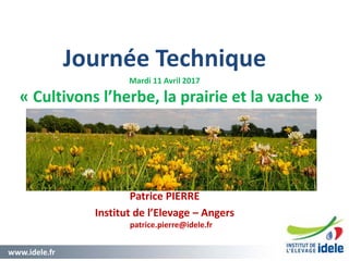 www.idele.fr 1
Journée Technique
Mardi 11 Avril 2017
« Cultivons l’herbe, la prairie et la vache »
Patrice PIERRE
Institut de l’Elevage – Angers
patrice.pierre@idele.fr
 