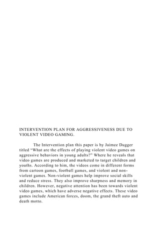 INTERVENTION PLAN FOR AGGRESSIVENESS DUE TO
VIOLENT VIDEO GAMING.
The Intervention plan this paper is by Jaimee Dugger
titled “What are the effects of playing violent video games on
aggressive behaviors in young adults?” Where he reveals that
video games are produced and marketed to target children and
youths. According to him, the videos come in different forms
from cartoon games, football games, and violent and non-
violent games. Non-violent games help improve social skills
and reduce stress. They also improve sharpness and memory in
children. However, negative attention has been towards violent
video games, which have adverse negative effects. These video
games include American forces, doom, the grand theft auto and
death motto.
 
