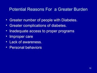 Potential Reasons For a Greater Burden
• Greater number of people with Diabetes.
• Greater complications of diabetes.
• Inadequate access to proper programs
• Improper care
• Lack of awareness.
• Personal behaviors
10
 