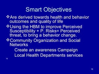 Smart Objectives
Are derived towards health and behavior
outcomes and quality of life
Using the HBM to improve Perceived
Susceptibility + P. Risks= Perceived
threat, to bring a behavior change.
Community Organization and Social
Networks
Create an awareness Campaign
Local Health Departments services
16
16
 