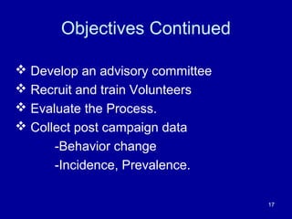 Objectives Continued
 Develop an advisory committee
 Recruit and train Volunteers
 Evaluate the Process.
 Collect post campaign data
-Behavior change
-Incidence, Prevalence.
17
 