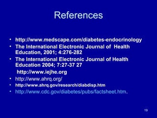 References
• http://www.medscape.com/diabetes-endocrinology
• The International Electronic Journal of Health
Education, 2001; 4:276-282
• The International Electronic Journal of Health
Education 2004; 7:27-37 27
http://www.iejhe.org
• http://www.ahrq.org/
• http://www.ahrq.gov/research/diabdisp.htm
• http://www.cdc.gov/diabetes/pubs/factsheet.htm.
19
 