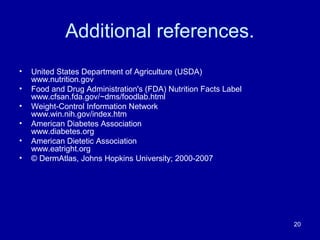 Additional references.
• United States Department of Agriculture (USDA)
www.nutrition.gov
• Food and Drug Administration's (FDA) Nutrition Facts Label
www.cfsan.fda.gov/~dms/foodlab.html
• Weight-Control Information Network
www.win.nih.gov/index.htm
• American Diabetes Association
www.diabetes.org
• American Dietetic Association
www.eatright.org
• © DermAtlas, Johns Hopkins University; 2000-2007
20
 