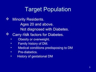 Target Population
 Minority Residents.
Ages 20 and above.
Not diagnosed with Diabetes.
 Carry risk factors for Diabetes.
• Obesity or overweight.
• Family history of DM.
• Medical conditions predisposing to DM
• Pre-diabetics.
• History of gestational DM
3
 