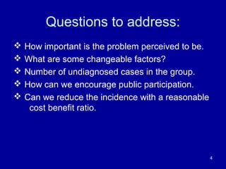 Questions to address:
 How important is the problem perceived to be.
 What are some changeable factors?
 Number of undiagnosed cases in the group.
 How can we encourage public participation.
 Can we reduce the incidence with a reasonable
cost benefit ratio.
4
 