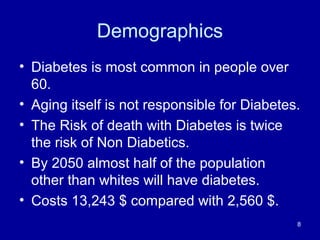 Demographics
• Diabetes is most common in people over
60.
• Aging itself is not responsible for Diabetes.
• The Risk of death with Diabetes is twice
the risk of Non Diabetics.
• By 2050 almost half of the population
other than whites will have diabetes.
• Costs 13,243 $ compared with 2,560 $.
8
 