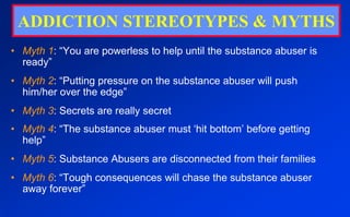 ADDICTION STEREOTYPES & MYTHSMyth 1: “You are powerless to help until the substance abuser is ready”Myth 2: “Putting pressure on the substance abuser will push him/her over the edge”Myth 3: Secrets are really secretMyth 4: “The substance abuser must ‘hit bottom’ before getting help”Myth 5: Substance Abusers are disconnected from their familiesMyth 6: “Tough consequences will chase the substance abuser away forever”