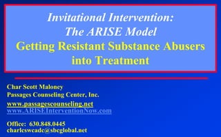 Invitational Intervention:The ARISE ModelGetting Resistant Substance Abusers into Treatment Char Scott Maloney Passages Counseling Center, Inc.	 www.passagescounseling.net www.ARISEInterventionNow.com Office:  630.848.0445 charlcswcadc@sbcglobal.net 