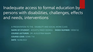 Inadequate access to formal education by
persons with disabilities, challenges, effects
and needs, interventions
A PRESENTATION TO THE; DISABILITY AND SOCIAL WORK CLASS
NAME OF STUDENT: AYISHETU MIKEY IDDRISU INDEX NUMBER: 10936132
COURSE LECTURER: DR. AUGUSTINA NAAMI
COURSE CODE: SOWK 714
DATE: 16/08/2022
 