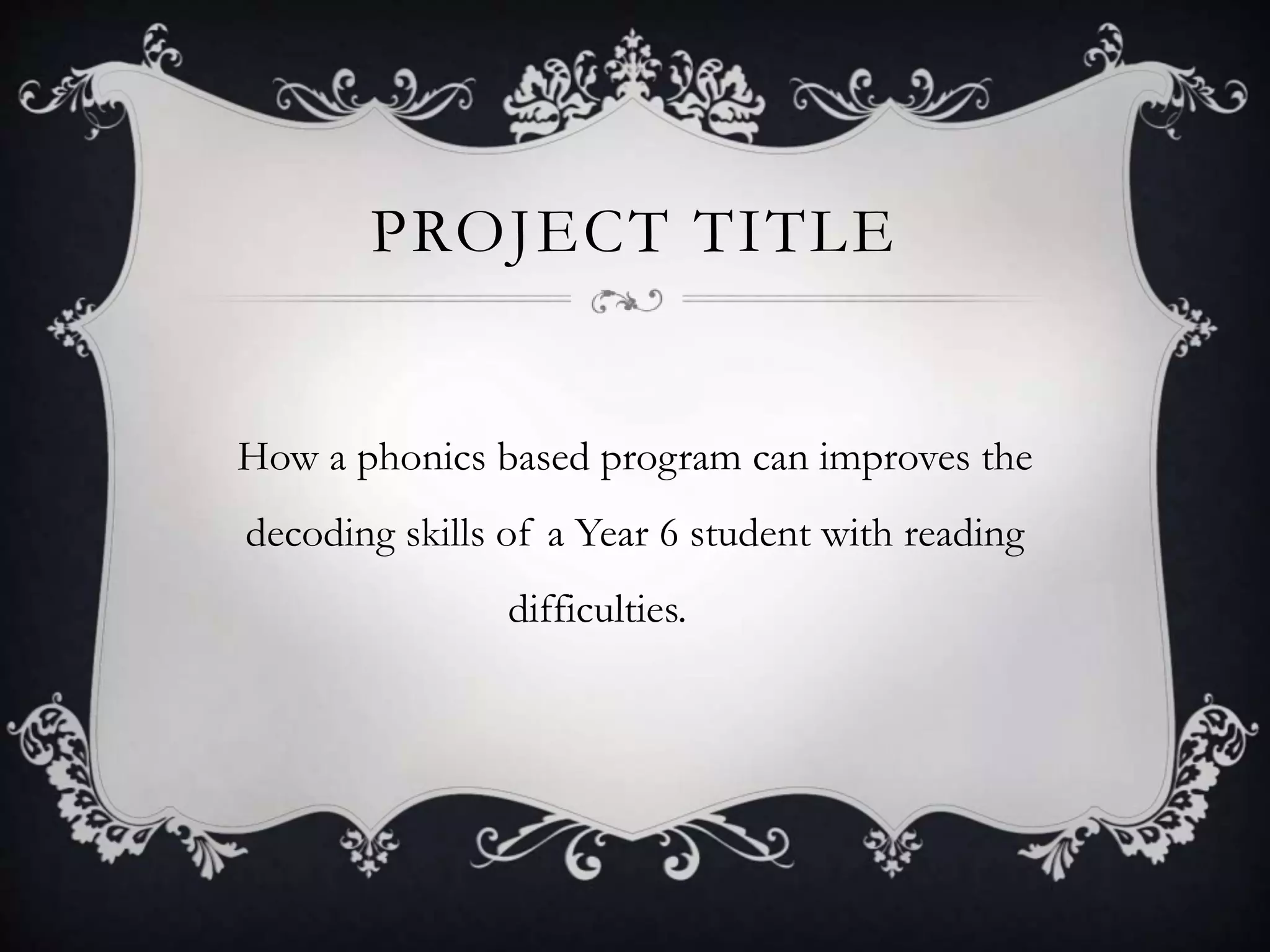 PROJECT TITLE
How a phonics based program can improves the
decoding skills of a Year 6 student with reading
difficulties.
 