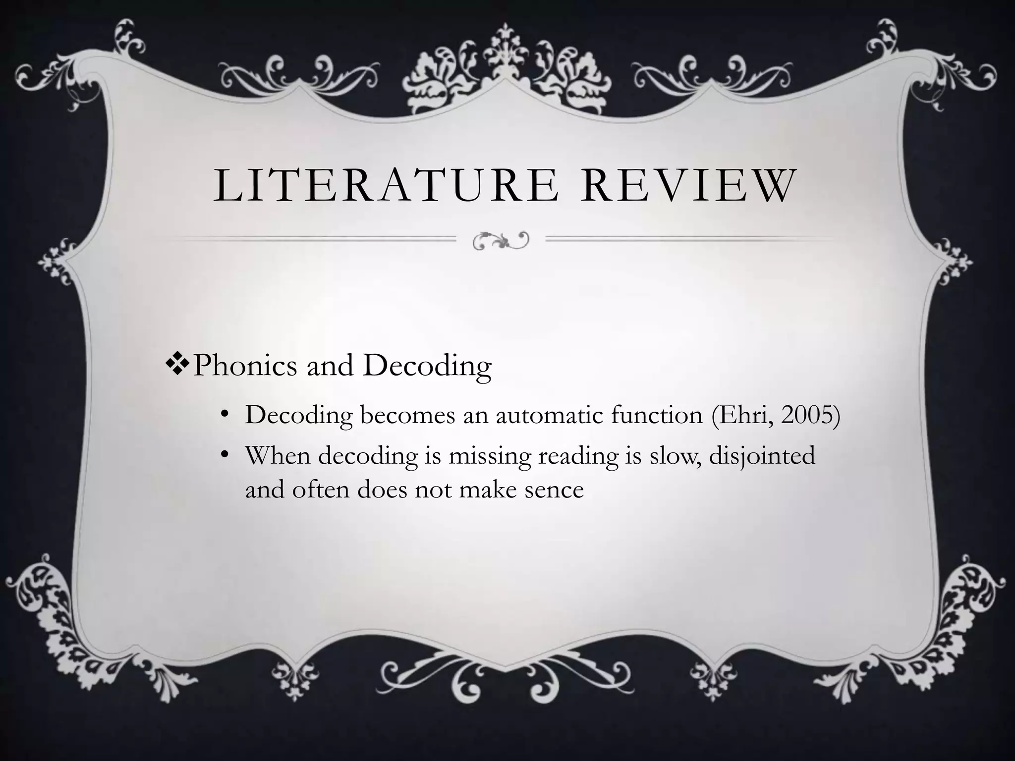 LITERATURE REVIEW
Phonics and Decoding
• Decoding becomes an automatic function (Ehri, 2005)
• When decoding is missing reading is slow, disjointed
and often does not make sence
 