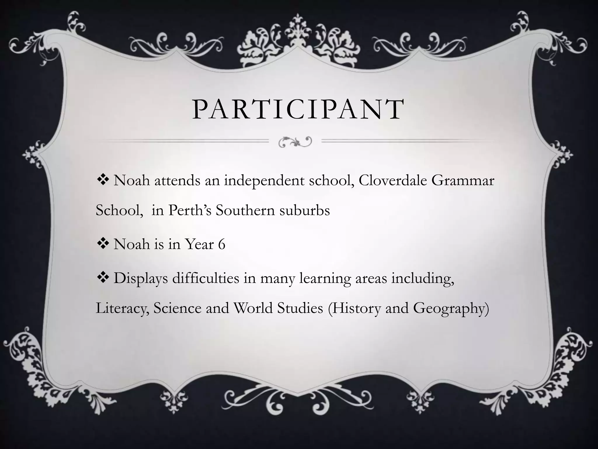 PARTICIPANT
 Noah attends an independent school, Cloverdale Grammar
School, in Perth’s Southern suburbs
 Noah is in Year 6
 Displays difficulties in many learning areas including,
Literacy, Science and World Studies (History and Geography)
 