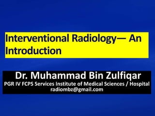 Interventional Radiology— An
Introduction
Dr. Muhammad Bin Zulfiqar
PGR IV FCPS Services Institute of Medical Sciences / Hospital
radiombz@gmail.com
 