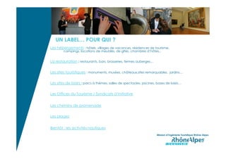 UN LABEL…
     POUR QUI ?




                     UN LABEL… POUR QUI ?
                  Les hébergements : hôtels, villages de vacances, résidences de tourisme,
                          campings, locations de meublés, de gîtes, chambres d’hôtes..


                  La restauration : restaurants, bars, brasseries, fermes auberges…

                  Les sites touristiques : monuments, musées, châteaux,sites remarquables, jardins…

                  Les sites de loisirs : parcs à thèmes, salles de spectacles, piscines, bases de loisirs…

                  Les Offices du Tourisme / Syndicats d’Initiative


                  Les chemins de promenade

                  Les plages


                  Bientôt : les activités nautiques
                                                                                         Mission d’Ingénierie Touristique Rhône-Alpes
 