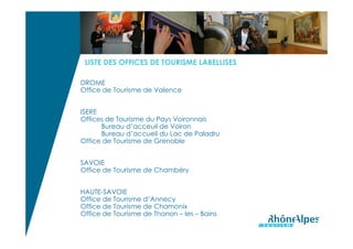 LISTE DES OFFICES DE TOURISME LABELLISES

DROME
Office de Tourisme de Valence


ISERE
Offices de Tourisme du Pays Voironnais
      Bureau d’acceuil de Voiron
      Bureau d’accueil du Lac de Paladru
Office de Tourisme de Grenoble


SAVOIE
Office de Tourisme de Chambéry


HAUTE-SAVOIE
Office de Tourisme d’Annecy
Office de Tourisme de Chamonix
Office de Tourisme de Thonon – les – Bains
 