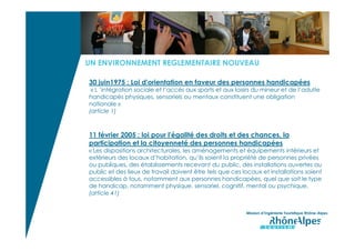 UN ENVIRONNEMENT REGLEMENTAIRE NOUVEAU

30 juin1975 : Loi d'orientation en faveur des personnes handicapées
 « L ’intégration sociale et l’accès aux sports et aux loisirs du mineur et de l’adulte
handicapés physiques, sensoriels ou mentaux constituent une obligation
nationale »
(article 1)



11 février 2005 : loi pour l'égalité des droits et des chances, la
participation et la citoyenneté des personnes handicapées
« Les dispositions architecturales, les aménagements et équipements intérieurs et
extérieurs des locaux d’habitation, qu’ils soient la propriété de personnes privées
ou publiques, des établissements recevant du public, des installations ouvertes au
public et des lieux de travail doivent être tels que ces locaux et installations soient
accessibles à tous, notamment aux personnes handicapées, quel que soit le type
de handicap, notamment physique, sensoriel, cognitif, mental ou psychique.
(article 41)


                                                           Mission d’Ingénierie Touristique Rhône-Alpes
 