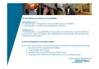 4/ Des délais de mise en accessibilité
Catégorie 1 à 4
1er janvier 2011 : diagnostic des conditions d’accessibilité.
1er janvier 2015 : respect des obligations définies.

Catégorie 5
1er janvier 2015 : accessibilité d’une partie du bâtiment ou de l’installation
pour fournir, dans le respect des dispositions mentionnées, l’ensemble des
prestations proposées.


5/ Des dérogations exceptionnelles

Trois motifs accordées par la Commission Consultative Départementale de
       Sécurité et d’Accessibilité (CCDSA) :
        impossibilité technique,
        préservation du patrimoine architectural,
        disproportion entre les améliorations et les conséquences.

                                                      Mission d’Ingénierie Touristique Rhône-Alpes
 