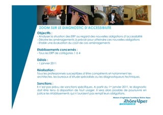 ZOOM SUR LE DIAGNOSTIC D’ACCESSIBILITE
Objectifs :
- Analyser la situation des ERP au regard des nouvelles obligations d’accessibilité
- Décrire les aménagements à prévoir pour atteindre ces nouvelles obligations
- Etablir une évaluation du coût de ces aménagements

Etablissements concernés :
- Tous les ERP de catégories 1 à 4

Délais :
- 1 janvier 2011

Réalisation :
Tous les professionnels susceptibles d’être compétents et notamment les
architectes, les bureaux d’étude spécialisés ou les diagnostiqueurs techniques.

Sanctions :
Il n’est pas prévu de sanctions spécifiques. A partir du 1er janvier 2011, le diagnostic
doit être tenu à disposition de tout usager. Il sera alors possible de poursuivre en
justice les établissements qui n’auraient pas rempli leurs obligations.
                                                             Mission d’Ingénierie Touristique Rhône-Alpes
 