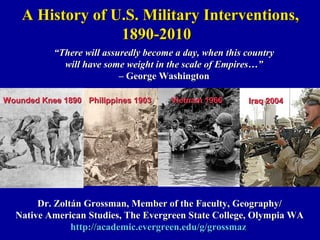 A History of U.S. Military Interventions,
                  1890-2010
           “There will assuredly become a day, when this country
             will have some weight in the scale of Empires…”
                           – George Washington

Wounded Knee 1890 Philippines 1903     Vietnam 1966      Iraq 2004




       Dr. Zoltán Grossman, Member of the Faculty, Geography/
  Native American Studies, The Evergreen State College, Olympia WA
               http://academic.evergreen.edu/g/grossmaz
 