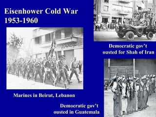 Eisenhower Cold War
1953-1960


                                          Democratic gov’t
                                        ousted for Shah of Iran




  Marines in Beirut, Lebanon

                    Democratic gov’t
                  ousted in Guatemala
 