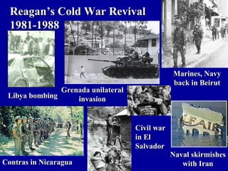 Reagan’s Cold War Revival
  1981-1988



                                                Marines, Navy
                                                back in Beirut
               Grenada unilateral
 Libya bombing     invasion


                                    Civil war
                                    in El
                                    Salvador
                                                Naval skirmishes
Contras in Nicaragua                               with Iran
 