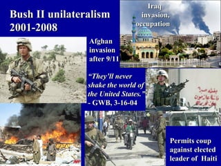 Iraq
Bush II unilateralism            invasion,
                               occupation
2001-2008
                Afghan
                invasion
                after 9/11

                “They’ll never
                shake the world of
                the United States.”
                - GWB, 3-16-04




                                         Permits coup
                                         against elected
                                         leader of Haiti
 