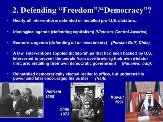 2. Defending “Freedom”/“Democracy”?
•   Nearly all interventions defended or installed pro-U.S. dictators.

•   Ideological agenda (defending capitalism) (Vietnam, Central America)

•   Economic agenda (defending oil or investments) (Persian Gulf, Chile)

•   A few interventions toppled dictatorships that had been backed by U.S.
    Intervened to prevent the people from overthrowing their own dictator
    first, and installing their own democratic government (Panama, Iraq).

•   Reinstalled democratically elected leader to office, but undercut his
    power and later encouraged his ouster      (Haiti)


                     Vietnam
                     1968                              Kuwait
                                                         1991
                            Chile
                            1973
 