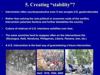 5. Creating “stability”?
•   Intervention often counterproductive even if one accepts U.S. goals/rationales

•   Rather than solving the root political or economic roots of the conflict,
    intervention polarizes factions and further destabilize the country

•   Culture of mistrust of U.S. intentions solidifies over time.

•   The same countries tend to reappear often on the interventions list.
    (Nicaragua, Haiti, Honduras, Philippines, Liberia, Panama, Iran, etc.)

•   A U.S. intervention is the best way of guaranteeing a future intervention.




                               Haiti 1919, 1994, 2004
 