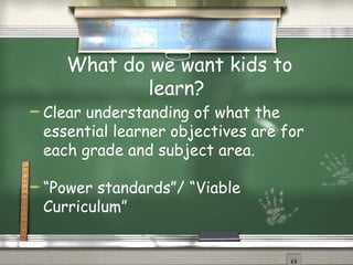What do we want kids to learn? Clear understanding of what the essential learner objectives are for each grade and subject area. “ Power standards”/ “Viable Curriculum”  